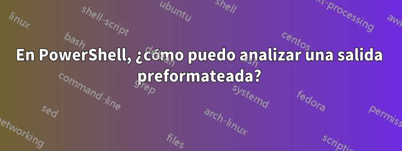 En PowerShell, ¿cómo puedo analizar una salida preformateada?