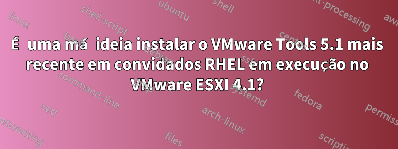 É uma má ideia instalar o VMware Tools 5.1 mais recente em convidados RHEL em execução no VMware ESXI 4.1?