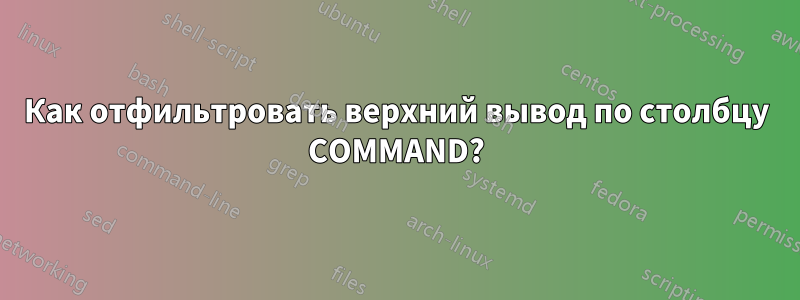 Как отфильтровать верхний вывод по столбцу COMMAND?