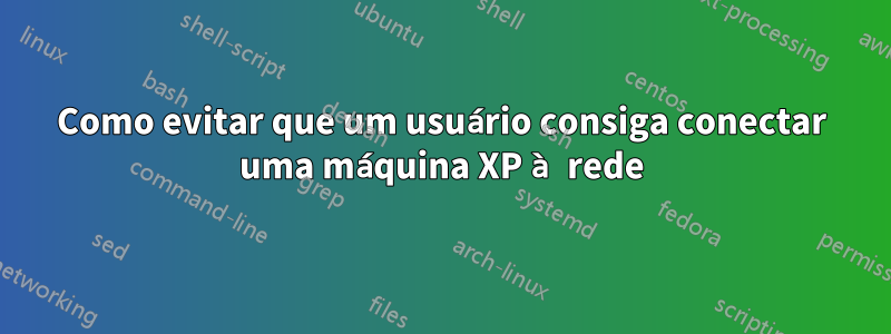 Como evitar que um usuário consiga conectar uma máquina XP à rede