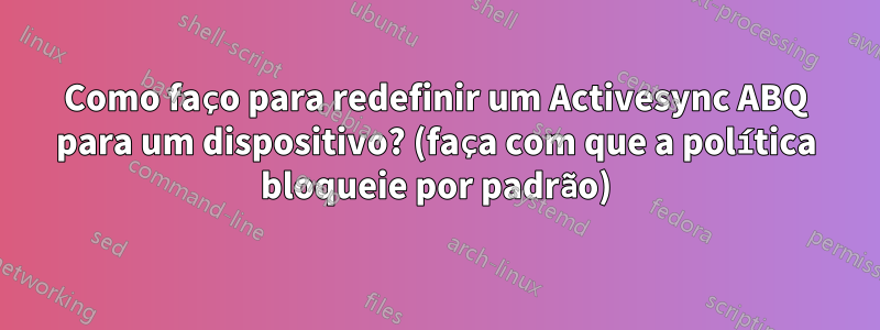 Como faço para redefinir um Activesync ABQ para um dispositivo? (faça com que a política bloqueie por padrão)