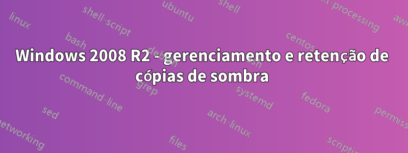 Windows 2008 R2 - gerenciamento e retenção de cópias de sombra