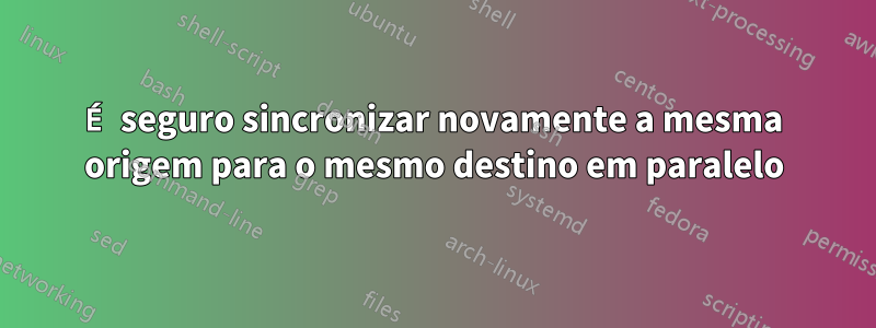 É seguro sincronizar novamente a mesma origem para o mesmo destino em paralelo