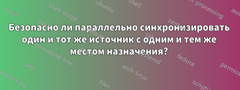 Безопасно ли параллельно синхронизировать один и тот же источник с одним и тем же местом назначения?