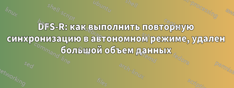 DFS-R: как выполнить повторную синхронизацию в автономном режиме, удален большой объем данных