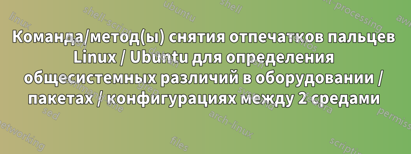 Команда/метод(ы) снятия отпечатков пальцев Linux / Ubuntu для определения общесистемных различий в оборудовании / пакетах / конфигурациях между 2 средами