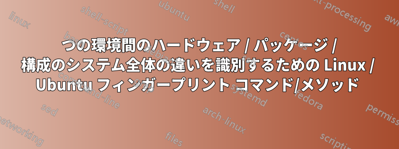 2 つの環境間のハードウェア / パッケージ / 構成のシステム全体の違いを識別するための Linux / Ubuntu フィンガープリント コマンド/メソッド