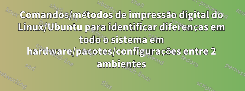 Comandos/métodos de impressão digital do Linux/Ubuntu para identificar diferenças em todo o sistema em hardware/pacotes/configurações entre 2 ambientes