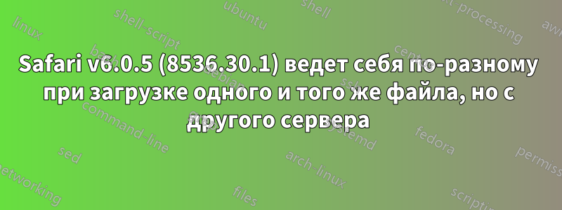 Safari v6.0.5 (8536.30.1) ведет себя по-разному при загрузке одного и того же файла, но с другого сервера