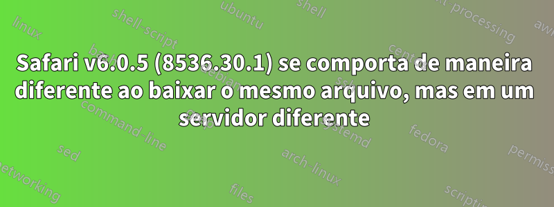 Safari v6.0.5 (8536.30.1) se comporta de maneira diferente ao baixar o mesmo arquivo, mas em um servidor diferente