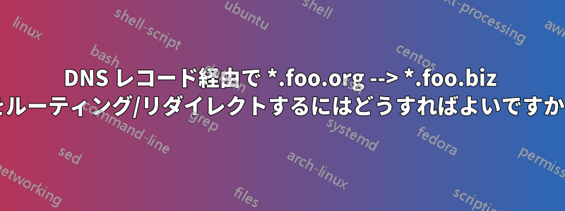 DNS レコード経由で *.foo.org --> *.foo.biz をルーティング/リダイレクトするにはどうすればよいですか?