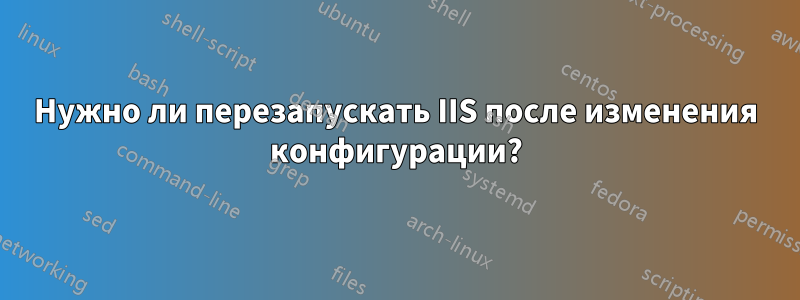 Нужно ли перезапускать IIS после изменения конфигурации?