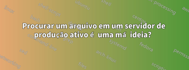 Procurar um arquivo em um servidor de produção ativo é uma má ideia? 