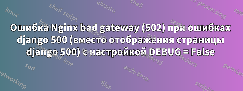 Ошибка Nginx bad gateway (502) при ошибках django 500 (вместо отображения страницы django 500) с настройкой DEBUG = False