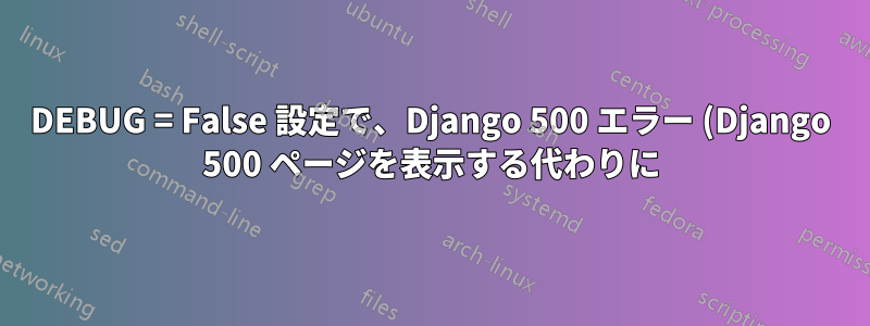 DEBUG = False 設定で、Django 500 エラー (Django 500 ページを表示する代わりに) で Nginx 不正ゲートウェイ (502) エラーが発生する