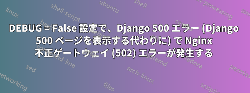 DEBUG = False 設定で、Django 500 エラー (Django 500 ページを表示する代わりに) で Nginx 不正ゲートウェイ (502) エラーが発生する