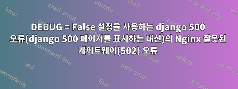 DEBUG = False 설정을 사용하는 django 500 오류(django 500 페이지를 표시하는 대신)의 Nginx 잘못된 게이트웨이(502) 오류