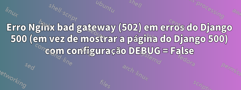 Erro Nginx bad gateway (502) em erros do Django 500 (em vez de mostrar a página do Django 500) com configuração DEBUG = False