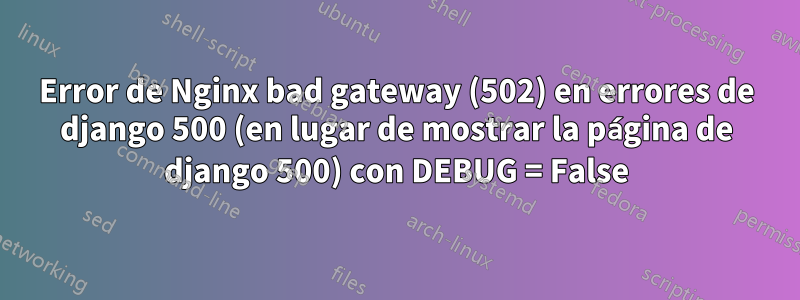 Error de Nginx bad gateway (502) en errores de django 500 (en lugar de mostrar la página de django 500) con DEBUG = False