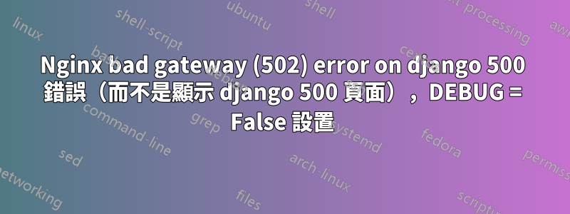 Nginx bad gateway (502) error on django 500 錯誤（而不是顯示 django 500 頁面），DEBUG = False 設置