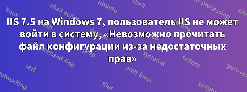 IIS 7.5 на Windows 7, пользователь IIS не может войти в систему, «Невозможно прочитать файл конфигурации из-за недостаточных прав»