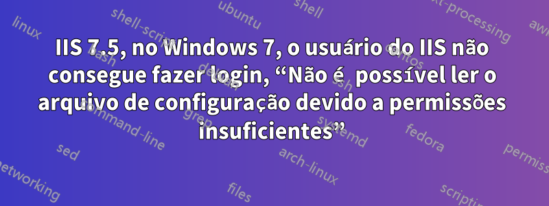 IIS 7.5, no Windows 7, o usuário do IIS não consegue fazer login, “Não é possível ler o arquivo de configuração devido a permissões insuficientes”