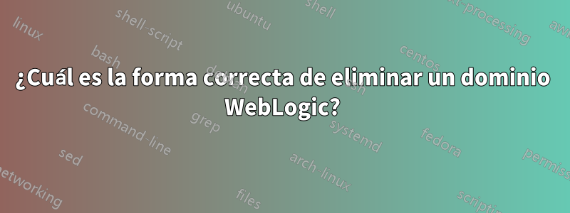 ¿Cuál es la forma correcta de eliminar un dominio WebLogic?