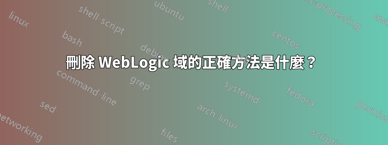 刪除 WebLogic 域的正確方法是什麼？