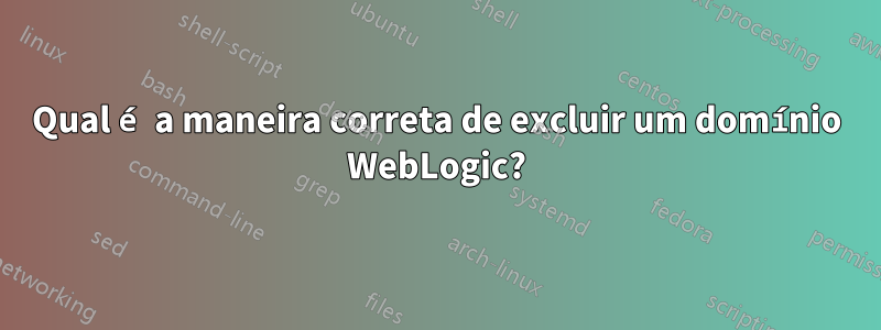 Qual é a maneira correta de excluir um domínio WebLogic?