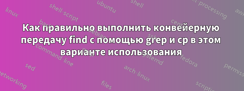 Как правильно выполнить конвейерную передачу find с помощью grep и cp в этом варианте использования