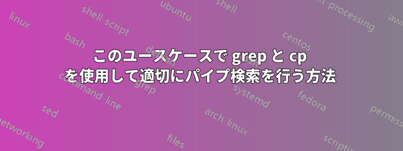 このユースケースで grep と cp を使用して適切にパイプ検索を行う方法