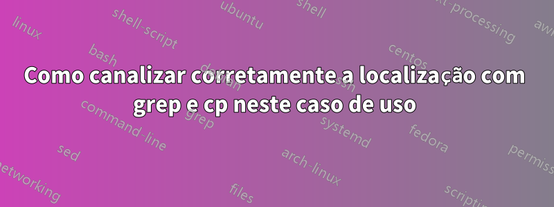 Como canalizar corretamente a localização com grep e cp neste caso de uso