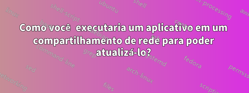 Como você executaria um aplicativo em um compartilhamento de rede para poder atualizá-lo?