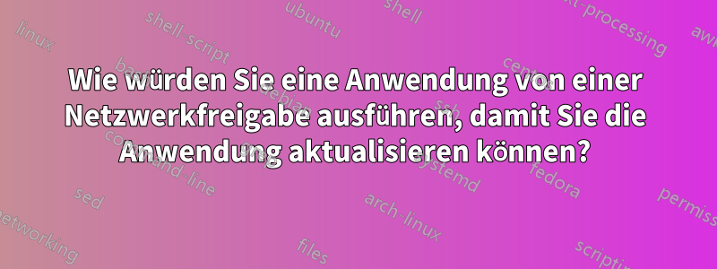 Wie würden Sie eine Anwendung von einer Netzwerkfreigabe ausführen, damit Sie die Anwendung aktualisieren können?