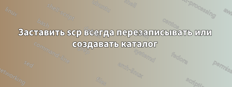 Заставить scp всегда перезаписывать или создавать каталог