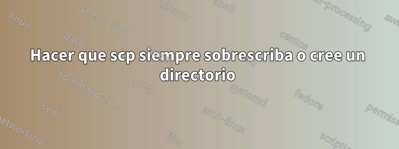 Hacer que scp siempre sobrescriba o cree un directorio