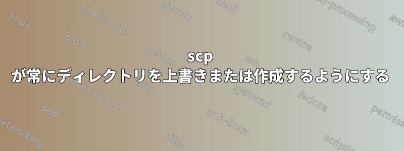 scp が常にディレクトリを上書きまたは作成するようにする