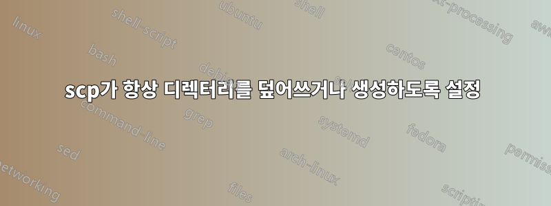 scp가 항상 디렉터리를 덮어쓰거나 생성하도록 설정