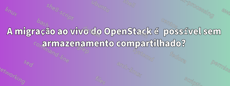 A migração ao vivo do OpenStack é possível sem armazenamento compartilhado?