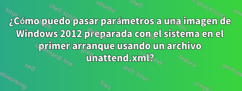 ¿Cómo puedo pasar parámetros a una imagen de Windows 2012 preparada con el sistema en el primer arranque usando un archivo unattend.xml?