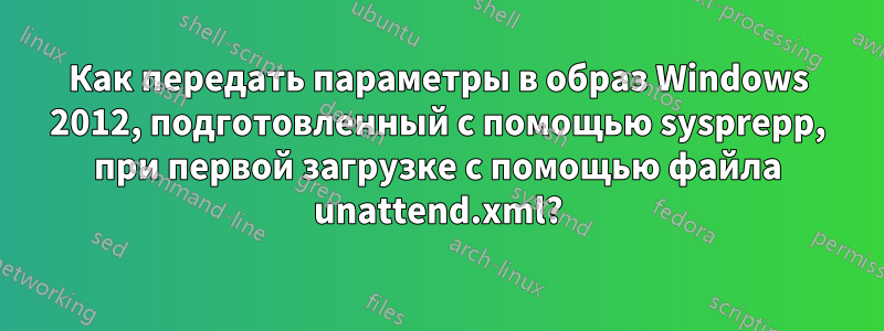 Как передать параметры в образ Windows 2012, подготовленный с помощью sysprepp, при первой загрузке с помощью файла unattend.xml?