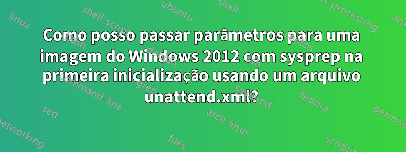 Como posso passar parâmetros para uma imagem do Windows 2012 com sysprep na primeira inicialização usando um arquivo unattend.xml?