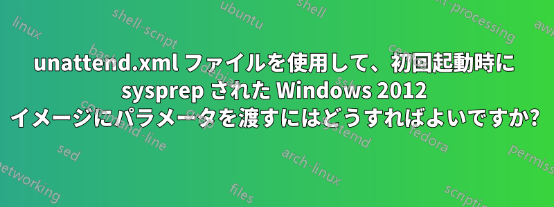 unattend.xml ファイルを使用して、初回起動時に sysprep された Windows 2012 イメージにパラメータを渡すにはどうすればよいですか?