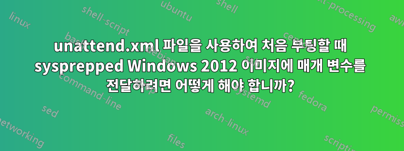 unattend.xml 파일을 사용하여 처음 부팅할 때 sysprepped Windows 2012 이미지에 매개 변수를 전달하려면 어떻게 해야 합니까?