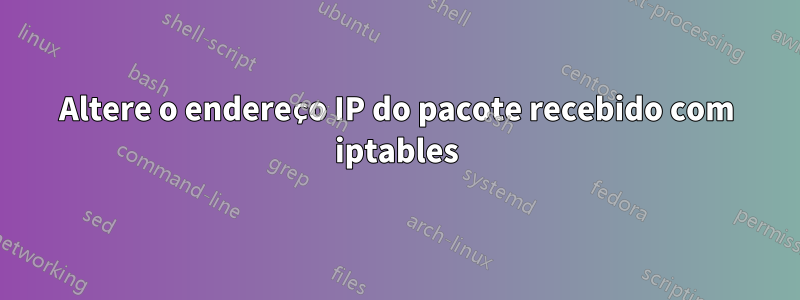 Altere o endereço IP do pacote recebido com iptables