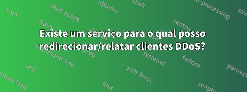 Existe um serviço para o qual posso redirecionar/relatar clientes DDoS?
