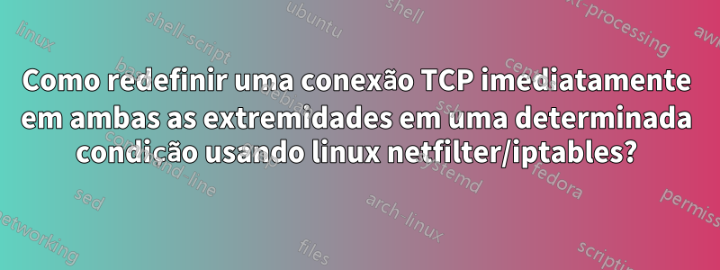 Como redefinir uma conexão TCP imediatamente em ambas as extremidades em uma determinada condição usando linux netfilter/iptables?