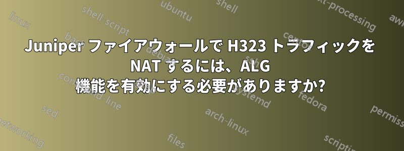 Juniper ファイアウォールで H323 トラフィックを NAT するには、ALG 機能を有効にする必要がありますか?