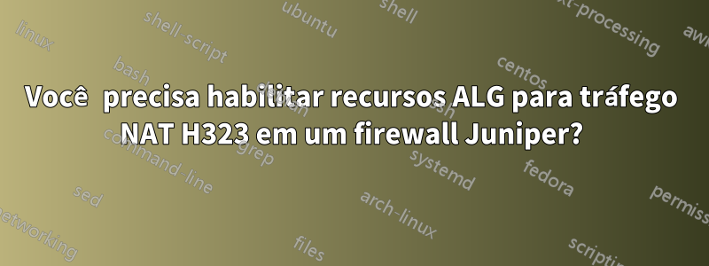 Você precisa habilitar recursos ALG para tráfego NAT H323 em um firewall Juniper?