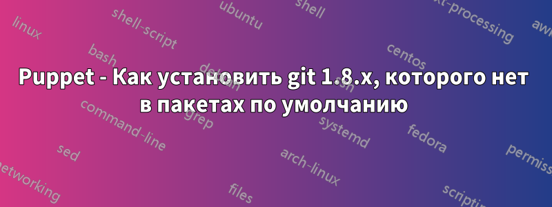 Puppet - Как установить git 1.8.x, которого нет в пакетах по умолчанию
